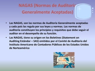 NAGAS (Normas de Auditoria
           Generalmente Aceptadas)

• Las NAGAS, son las normas de Auditoría Generalmente aceptadas
  y cada país las regula por sus leyes y normas. Las normas de
  auditoría constituyen los principios y requisitos que debe seguir el
  auditor en el desempeño de su función.
• Las NAGAS, tiene su origen en los Boletines (Statement on
  Auditing Estándar – SAS) emitidos por el Comité de Auditoría del
  Instituto Americano de Contadores Públicos de los Estados Unidos
  de Norteamérica
 