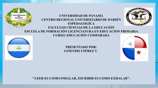 UNIVERSIDAD DE PANAMÁ
CENTRO REGIONAL UNIVERSITARIO DE DARIÉN
ESPEDAGOGÍCA
FACULTAD CIENCIAS DE LA EDUCACIÓN
ESCUELA DE FORMACIÓN LICENCIATURA EN EDUCACIÓN PRIMARIA
CURSO: EDUCACIÓN COMPARADA
PRESENTADO POR:
LINEYDIS I PÉREZ V.
‘’LEER ES COMO INHALAR, ESCRIBIR ES COMO EXHALAR’’.
 