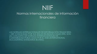NIIF
Normas internacionales de información
financiera
LAS NORMAS INTERNACIONALES DE INFORMACIÓN FINANCIERA
– NIIF CONOCIDAS POR SUS SIGLAS EN INGLÉS COMO IFRS, SON
UN CONJUNTO DE NORMAS INTERNACIONALES DE
CONTABILIDAD PUBLICADAS POR EL IASB (INTERNATIONAL
ACCOUNTING STANDARDS BOARD).
 