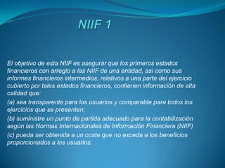 El objetivo de esta NIIF es asegurar que los primeros estados
financieros con arreglo a las NIIF de una entidad, así como sus
informes financieros intermedios, relativos a una parte del ejercicio
cubierto por tales estados financieros, contienen información de alta
calidad que:
(a) sea transparente para los usuarios y comparable para todos los
ejercicios que se presenten;
(b) suministre un punto de partida adecuado para la contabilización
según las Normas Internacionales de Información Financiera (NIIF)
(c) pueda ser obtenida a un coste que no exceda a los beneficios
proporcionados a los usuarios.
 