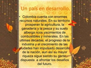 Un país en desarrollo.Colombia cuenta con enormes recursos naturales. En su territorio prosperan la agricultura, la ganadería y la pesca y su suelo alberga ricos yacimientos de combustibles y minerales. En las ultimas décadas, el progreso de la industria y el crecimiento de las ciudades han impulsado desarrollo de la nación, aun así su mayor riqueza sigue siendo su gente, dispuesta  a afrontar los desafíos del futuro.