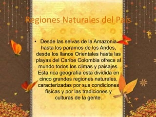 Regiones Naturales del PaísDesde las selvas de la Amazonia hasta los paramos de los Andes, desde los llanos Orientales hasta las playas del Caribe Colombia ofrece al mundo todos los climas y paisajes. Esta rica geografía esta dividida en cinco grandes regiones naturales, caracterizadas por sus condiciones físicas y por las tradiciones y culturas de la gente.