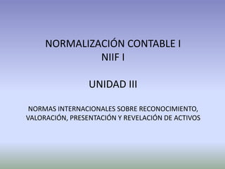 NORMALIZACIÓN CONTABLE I
NIIF I
UNIDAD III
NORMAS INTERNACIONALES SOBRE RECONOCIMIENTO,
VALORACIÓN, PRESENTACIÓN Y REVELACIÓN DE ACTIVOS
 