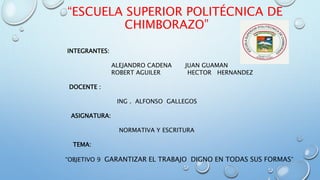 “ESCUELA SUPERIOR POLITÉCNICA DE
CHIMBORAZO”
INTEGRANTES:
ALEJANDRO CADENA JUAN GUAMAN
ROBERT AGUILER HECTOR HERNANDEZ
DOCENTE :
ING . ALFONSO GALLEGOS
ASIGNATURA:
NORMATIVA Y ESCRITURA
TEMA:
“OBJETIVO 9 GARANTIZAR EL TRABAJO DIGNO EN TODAS SUS FORMAS”
 