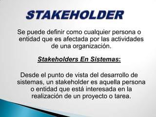STAKEHOLDERSe puede definir como cualquier persona o entidad que es afectada por las actividades de una organización.Stakeholders En Sistemas:Desde el punto de vista del desarrollo de sistemas, un stakeholder es aquella persona o entidad que está interesada en la realización de un proyecto o tarea.