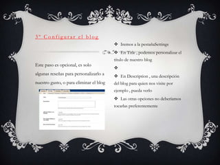 3º Configurar el blog
                                          Iremos a la pestañaSettings
                                          En Title , podemos personalizar el
                                         título de nuestro blog
Este paso es opcional, es solo
                                         
algunas reseñas para personalizarlo a     En Description , una descripción
nuestro gusto, o para eliminar el blog   del blog para quien nos visite por
                                         ejemplo , pueda verlo
                                          Las otras opciones no deberíamos
                                         tocarlas preferentemente
 