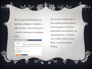  La opción de Template nos         Hoy en día los blogs están en

permite configurar, si sabemos      alza, muchas personas quieren
                                    tener su espacio en Internet
algo de html , nuestro blog en si
                                    para publicar sus opiniones, sus
, como si editáramos una página
                                    experiencias,etc. , y la forma
web.
                                    más sencilla y fácil es con un
                                    Blog , o también llamado
                                    Weblog.
 