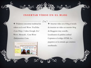 I N S E R TA R V Í D E O E N E L B L O G


 Podemos encontrar multitud de    Insertar vídeo en el blog el modo
vídeos en la red: Www .YouTube    de insertar un vídeo en nuestro blog
.Com Http://video. Google .Es/    de bloggeres muy sencillo.
Www .Metacafe . Com Www           Localizamos la palabra embed
.Dailymotion .Com.                Copiamos el código HTML Lo
                                  pegamos en la entrada que estemos
                                  escribiendo.
 