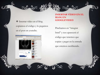 INSERTAR VÍDEO EN EL
                                  BLOG EN
                                  GOOGLEVIDEO
 Insertar vídeo en el blog
copiamos el código y lo pegamos
                                  Pinchamos en “integrar
en el post en youtube.
                                  html” y nos aparecerá el
                                  código que tenemos que
                                  copiar y pegar en la entrada
                                  que estemos escribiendo.
 