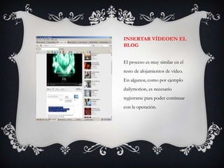 INSERTAR VÍDEOEN EL
BLOG


El proceso es muy similar en el
resto de alojamientos de vídeo.
En algunos, como por ejemplo
dailymotion, es necesario
registrarse para poder continuar
con la operación.
 