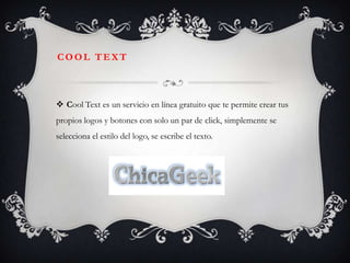 COOL TEXT



 Cool Text es un servicio en línea gratuito que te permite crear tus
propios logos y botones con solo un par de click, simplemente se
selecciona el estilo del logo, se escribe el texto.
 