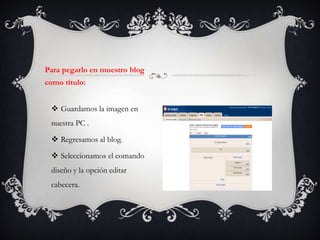 Para pegarlo en muestro blog
como título:


  Guardamos la imagen en
 nuestra PC .

  Regresamos al blog.

  Seleccionamos el comando
 diseño y la opción editar
 cabecera.
 