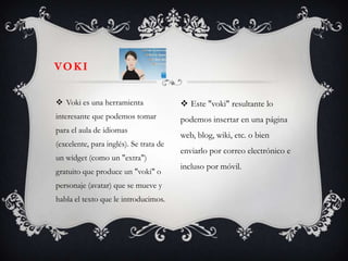 VO K I


 Voki es una herramienta                Este "voki" resultante lo
interesante que podemos tomar           podemos insertar en una página
para el aula de idiomas
                                        web, blog, wiki, etc. o bien
(excelente, para inglés). Se trata de
                                        enviarlo por correo electrónico e
un widget (como un "extra")
                                        incluso por móvil.
gratuito que produce un "voki" o
personaje (avatar) que se mueve y
habla el texto que le introducimos.
 