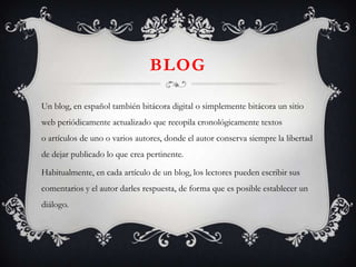 BLOG

Un blog, en español también bitácora digital o simplemente bitácora un sitio
web periódicamente actualizado que recopila cronológicamente textos
o artículos de uno o varios autores, donde el autor conserva siempre la libertad
de dejar publicado lo que crea pertinente.

Habitualmente, en cada artículo de un blog, los lectores pueden escribir sus
comentarios y el autor darles respuesta, de forma que es posible establecer un
diálogo.
 
