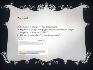 Para lo cual:


 Copiamos el código HTML de la imagen.
 Pegamos el código en la página de nueva entrada del blog en
  la opción “edición de HTML.”
 Clic en “guardar ahora” y “publicar entrada”
 