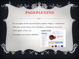 PAGEPLUGINS

Es una página donde encontraremos muchos widgets y animaciones
flash para nuestro blog, como calendarios, contadores, texto con
efecto glitter, relojes, etc.

Una página con muchas utilidades
 