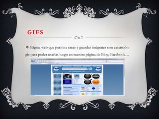 GIFS

 Página web que permite crear y guardar imágenes con extensión
gis para poder usarlas luego en nuestra página de Blog, Facebook…
 