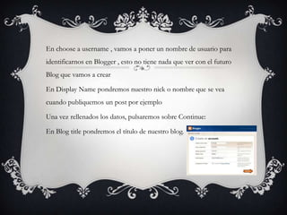 En choose a username , vamos a poner un nombre de usuario para
identificarnos en Blogger , esto no tiene nada que ver con el futuro
Blog que vamos a crear

En Display Name pondremos nuestro nick o nombre que se vea
cuando publiquemos un post por ejemplo

Una vez rellenados los datos, pulsaremos sobre Continue:

En Blog title pondremos el título de nuestro blog.
 
