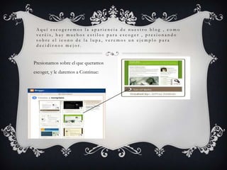 Aquí escogeremos la apariencia de nuestro blog , como
 veréis, hay muchos estilos para escoger , presionando
 sobre el icono de la lupa, veremos un ejemplo para
 decidirnos mejor.


Presionamos sobre el que queramos
escoger, y le daremos a Continue:
 