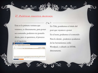 2º Publicar nuestro mensaje


Esta es la primera ventana que         En Title, pondremos el título del
veremos, es directamente, para poner   post que vayamos a poner
un contenido, podemos no ponerlo
                                       En el resto, podremos el contenido
ahora, pero si queremos, el proceso
                                       Para lo demás , podemos ayudarnos
es el siguiente.
                                       de las herramientas estilo
                                       Wordpad, o editarlo en HTML
                                       directamente.
 