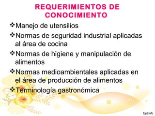 REQUERIMIENTOS DE
CONOCIMIENTO
Manejo de utensilios
Normas de seguridad industrial aplicadas
al área de cocina
Normas de higiene y manipulación de
alimentos
Normas medioambientales aplicadas en
el área de producción de alimentos
Terminología gastronómica
 