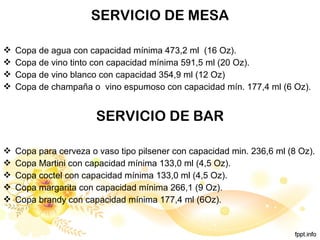 SERVICIO DE MESA
 Copa de agua con capacidad mínima 473,2 ml (16 Oz).
 Copa de vino tinto con capacidad mínima 591,5 ml (20 Oz).
 Copa de vino blanco con capacidad 354,9 ml (12 Oz)
 Copa de champaña o vino espumoso con capacidad mín. 177,4 ml (6 Oz).
SERVICIO DE BAR
 Copa para cerveza o vaso tipo pilsener con capacidad min. 236,6 ml (8 Oz).
 Copa Martini con capacidad mínima 133,0 ml (4,5 Oz).
 Copa coctel con capacidad mínima 133,0 ml (4,5 Oz).
 Copa margarita con capacidad mínima 266,1 (9 Oz).
 Copa brandy con capacidad mínima 177,4 ml (6Oz).
 