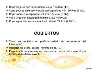  Copa de jerez con capacidad mínima 133,0 ml (4,5).
 Copa pousse café-licor cordial con capacidad mín. 29,5 ml (1 Oz).
 Copa coñac con capacidad mínima 177,4 ml (6 Oz).
 Vaso largo con capacidad mínima 236,6 ml (9 Oz).
 Copa aguardiente con capacidad mínima 59,1 ml (2,0 Oz).
CUBIERTOS
 Tener los cubiertos en perfecto estado de conservacion (sin
torceduras).
 cubiertos de acero, calibre mínimo de 18/10.
 Piezas de la cubertería que corresponda con los platos ofrecidos en
la carta del establecimiento.
 