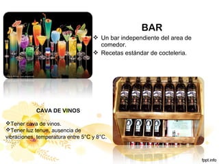 BAR
 Un bar independiente del area de
comedor.
 Recetas estándar de cocteleria.
CAVA DE VINOS
Tener cava de vinos.
Tener luz tenue, ausencia de
vibraciones, temperatura entre 5°C y 8°C.
 