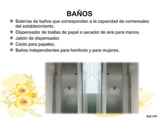 BAÑOS
 Baterías de baños que correspondan a la capacidad de comensales
del establecimiento.
 Dispensador de toallas de papel o secador de aire para manos.
 Jabón de dispensador.
 Cesto para papeles.
 Baños independientes para hombres y para mujeres.
 
