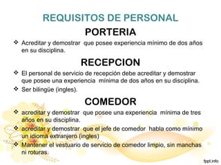 REQUISITOS DE PERSONAL
PORTERIA
 Acreditar y demostrar que posee experiencia mínimo de dos años
en su disciplina.
RECEPCION
 El personal de servicio de recepción debe acreditar y demostrar
que posee una experiencia mínima de dos años en su disciplina.
 Ser bilingüe (ingles).
COMEDOR
 acreditar y demostrar que posee una experiencia mínima de tres
años en su disciplina.
 acreditar y demostrar que el jefe de comedor habla como mínimo
un idioma extranjero (ingles)
 Mantener el vestuario de servicio de comedor limpio, sin manchas
ni roturas.
 