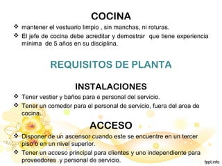 COCINA
 mantener el vestuario limpio , sin manchas, ni roturas.
 El jefe de cocina debe acreditar y demostrar que tiene experiencia
mínima de 5 años en su disciplina.
REQUISITOS DE PLANTA
INSTALACIONES
 Tener vestier y baños para e personal del servicio.
 Tener un comedor para el personal de servicio, fuera del area de
cocina.
ACCESO
 Disponer de un ascensor cuando este se encuentre en un tercer
piso o en un nivel superior.
 Tener un acceso principal para clientes y uno independiente para
proveedores y personal de servicio.
 