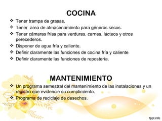 COCINA
 Tener trampa de grasas.
 Tener area de almacenamiento para géneros secos.
 Tener cámaras frías para verduras, carnes, lácteos y otros
perecederos.
 Disponer de agua fría y caliente.
 Definir claramente las funciones de cocina fría y caliente
 Definir claramente las funciones de repostería.
MANTENIMIENTO
 Un programa semestral del mantenimiento de las instalaciones y un
registro que evidencie su cumplimiento.
 Programa de reciclaje de desechos.
 
