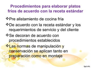 Procedimientos para elaborar platos
fríos de acuerdo con la receta estándar
Pre alistamiento de cocina fría
De acuerdo con la receta estándar y los
requerimientos de servicio y del cliente
Se decoran de acuerdo con
procedimientos establecidos
Las normas de manipulación y
conservación se aplican tanto en
preparación como en montaje
 