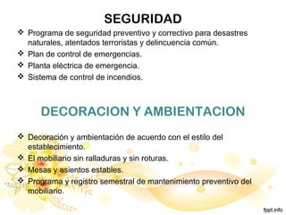SEGURIDAD
 Programa de seguridad preventivo y correctivo para desastres
naturales, atentados terroristas y delincuencia común.
 Plan de control de emergencias.
 Planta eléctrica de emergencia.
 Sistema de control de incendios.
DECORACION Y AMBIENTACION
 Decoración y ambientación de acuerdo con el estilo del
establecimiento.
 El mobiliario sin ralladuras y sin roturas.
 Mesas y asientos estables.
 Programa y registro semestral de mantenimiento preventivo del
mobiliario.
 