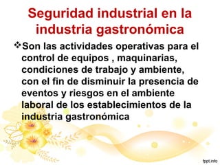Seguridad industrial en la
industria gastronómica
Son las actividades operativas para el
control de equipos , maquinarias,
condiciones de trabajo y ambiente,
con el fin de disminuir la presencia de
eventos y riesgos en el ambiente
laboral de los establecimientos de la
industria gastronómica
 