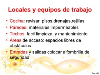 Locales y equipos de trabajo
• Cocina: revisar, pisos,drenajes,rejillas
• Paredes: materiales impermeables
• Techos: facil limpieza, y mantenimiento
• Áreas de acceso: espacios libres de
obstáculos
• Entradas y salidas colocar alfombrilla de
seguridad
 