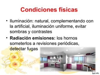Condiciones físicas
• Iluminación: natural, complementando con
la artificial, iluminación uniforme, evitar
sombras y contrastes
• Radiación emisiones: los hornos
someterlos a revisiones periódicas,
detectar fugas
 