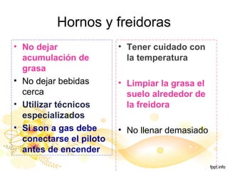 Hornos y freidoras
• No dejar
acumulación de
grasa
• No dejar bebidas
cerca
• Utilizar técnicos
especializados
• Si son a gas debe
conectarse el piloto
antes de encender
• Tener cuidado con
la temperatura
• Limpiar la grasa el
suelo alrededor de
la freidora
• No llenar demasiado
 