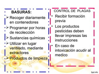 BASURAS:
 Recoger diariamente
en contenedores
 Programar por horas
de recolección
 Sustancias químicas
 Utilizar en lugar
ventilado, mediante
extractores
 Productos de limpieza
CONTROL DE PLAGAS
• Recibir formación
previa
• Los productos
pesticidas deben
llevar impresas las
instrucciones
• En caso de
intoxicación acudir al
medico
 