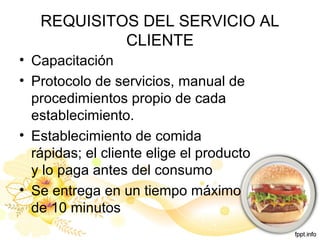 REQUISITOS DEL SERVICIO AL
CLIENTE
• Capacitación
• Protocolo de servicios, manual de
procedimientos propio de cada
establecimiento.
• Establecimiento de comida
rápidas; el cliente elige el producto
y lo paga antes del consumo
• Se entrega en un tiempo máximo
de 10 minutos
 