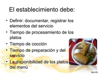 El establecimiento debe:
• Definir: documentar, registrar los
elementos del servicio
• Tiempo de procesamiento de los
platos
• Tiempo de cocción
• Tiempo de preparación y del
servicio
• La disponibilidad de los platos
del menú
 
