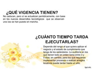 ¿QUÉ VIGENCIA TIENEN?
No caducan, pero sí se actualizan periódicamente, con base
en los nuevos desarrollos tecnológicos que se observen
una vez se han puesto en marcha.
Depende del rango al que quiera aplicar el
negocio y el estado de cumplimiento que
tenga de los estándares. La auditoría en los
que tienen todo en orden toma entre 3 y
5 días; en cambio, para los que requieran
implementar procesos o realizar arreglos
locativos puede tardar hasta un año.
¿CUÁNTO TIEMPO TARDA
EJECUTARLAS?
 