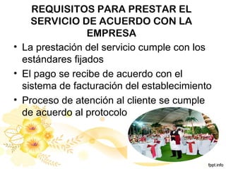 REQUISITOS PARA PRESTAR EL
SERVICIO DE ACUERDO CON LA
EMPRESA
• La prestación del servicio cumple con los
estándares fijados
• El pago se recibe de acuerdo con el
sistema de facturación del establecimiento
• Proceso de atención al cliente se cumple
de acuerdo al protocolo
 