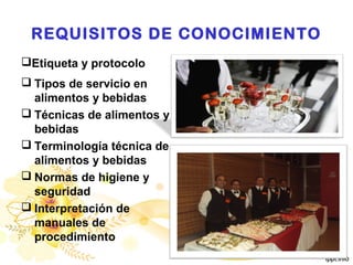 REQUISITOS DE CONOCIMIENTO
Etiqueta y protocolo
 Tipos de servicio en
alimentos y bebidas
 Técnicas de alimentos y
bebidas
 Terminología técnica de
alimentos y bebidas
 Normas de higiene y
seguridad
 Interpretación de
manuales de
procedimiento
 