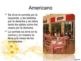 Americano
 Se sirve la comida por la
izquierda, y las bebidas
por la derecha y se retira
tanto los platos como los
vasos por la derecha.
 La comida se sirve en la
cocina y un mesero la
lleva a la mesa de los
comensales.
 