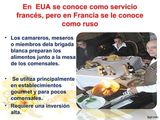 En EUA se conoce como servicio
francés, pero en Francia se le conoce
como ruso
• Los camareros, meseros
o miembros dela brigada
blanca preparan los
alimentos junto a la mesa
de los comensales.
• Se utiliza principalmente
en establecimientos
gourmet y para pocos
comensales.
• Requiere una inversión
alta.
 