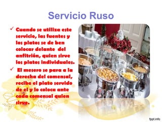 Servicio Ruso
 Cuando se utiliza este
servicio, las fuentes y
los platos se de ben
colocar delante del
anfitrión, quien sirve
los platos individuales.
 El mesero se para a la
derecha del comensal,
recibe el plato servido
de el y lo coloca ante
cada comensal quien
sirve.
 