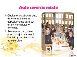 Auto servicio mixto
 Cualquier establecimiento
de comida diseñado
especialmente para dar
un servicio rápido y
eficiente.
 Se caracteriza por sus
precios bajos, un menú
limitado y una barra de
auto servicio
 
