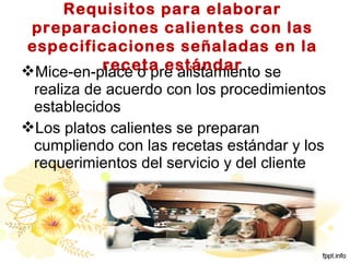 Mice-en-place o pre alistamiento se
realiza de acuerdo con los procedimientos
establecidos
Los platos calientes se preparan
cumpliendo con las recetas estándar y los
requerimientos del servicio y del cliente
Requisitos para elaborar
preparaciones calientes con las
especificaciones señaladas en la
receta estándar
 