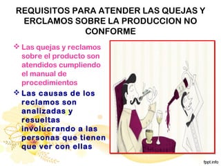REQUISITOS PARA ATENDER LAS QUEJAS Y
ERCLAMOS SOBRE LA PRODUCCION NO
CONFORME
 Las quejas y reclamos
sobre el producto son
atendidos cumpliendo
el manual de
procedimientos
 Las causas de los
reclamos son
analizadas y
resueltas
involucrando a las
personas que tienen
que ver con ellas
 